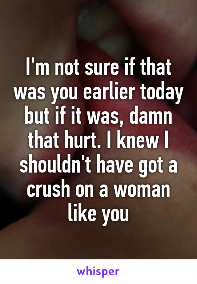 I'm not sure if that was you earlier today but if it was, damn that hurt. I knew I shouldn't have got a crush on a woman like you