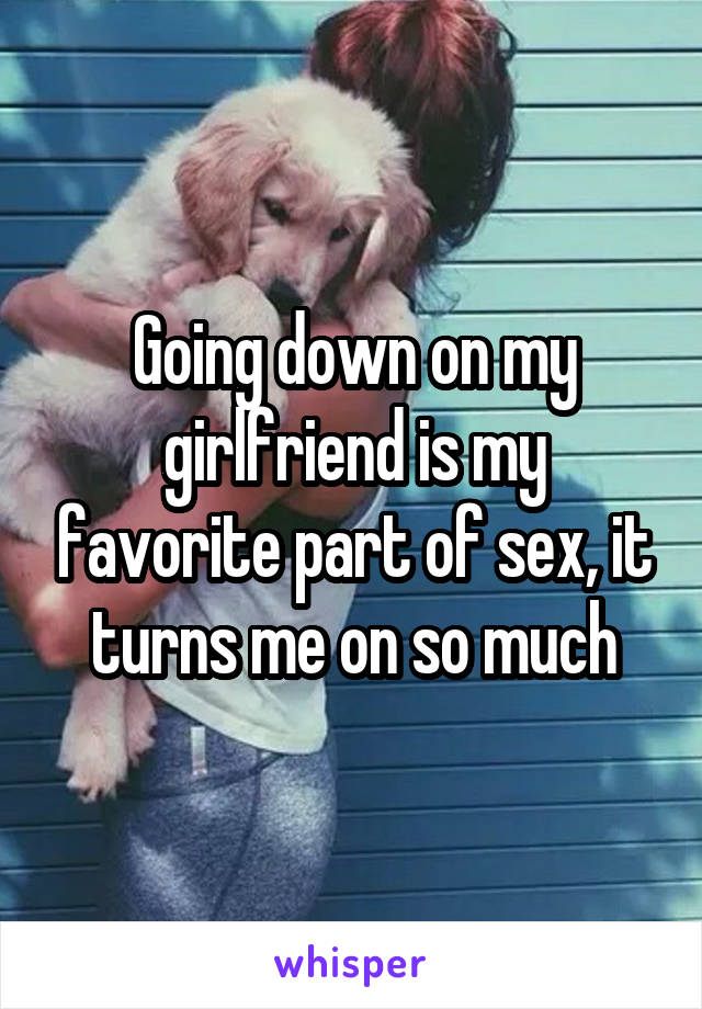 Going down on my girlfriend is my favorite part of sex, it turns me on so much