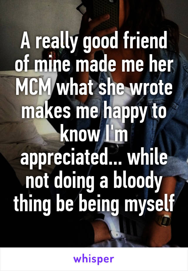 A really good friend of mine made me her MCM what she wrote makes me happy to know I'm appreciated... while not doing a bloody thing be being myself 