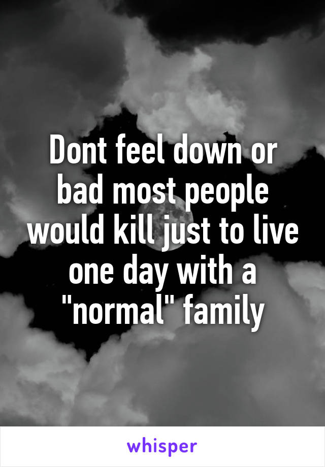 Dont feel down or bad most people would kill just to live one day with a "normal" family