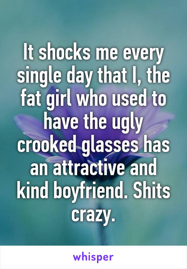 It shocks me every single day that I, the fat girl who used to have the ugly crooked glasses has an attractive and kind boyfriend. Shits crazy.