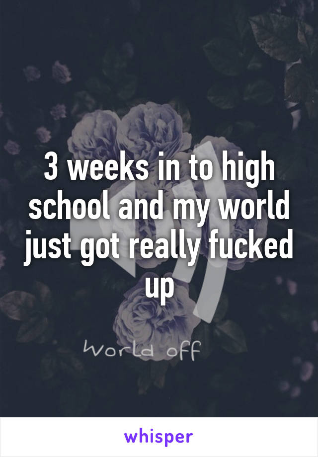 3 weeks in to high school and my world just got really fucked up