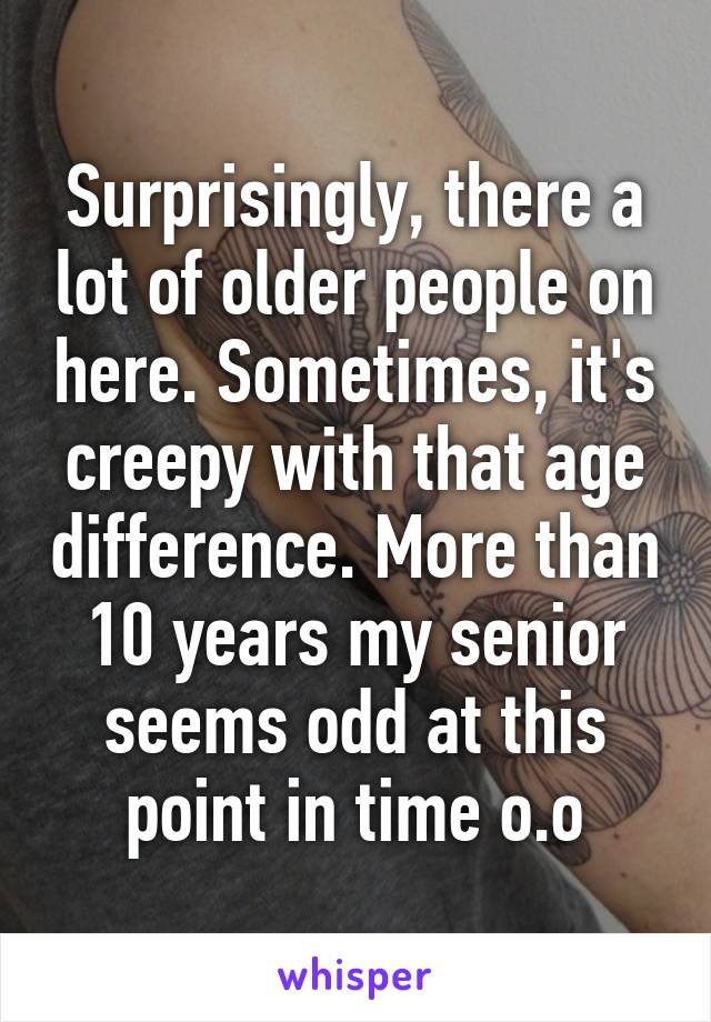 Surprisingly, there a lot of older people on here. Sometimes, it's creepy with that age difference. More than 10 years my senior seems odd at this point in time o.o