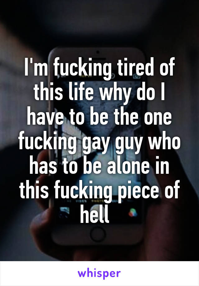 I'm fucking tired of this life why do I have to be the one fucking gay guy who has to be alone in this fucking piece of hell  