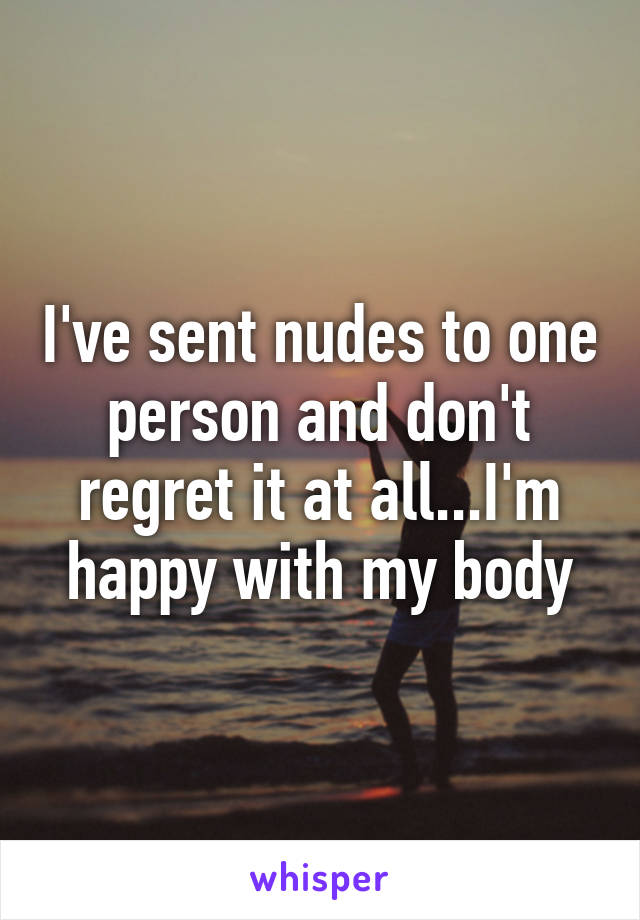 I've sent nudes to one person and don't regret it at all...I'm happy with my body