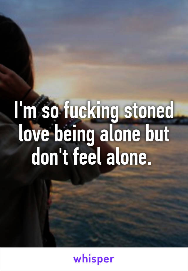 I'm so fucking stoned love being alone but don't feel alone. 