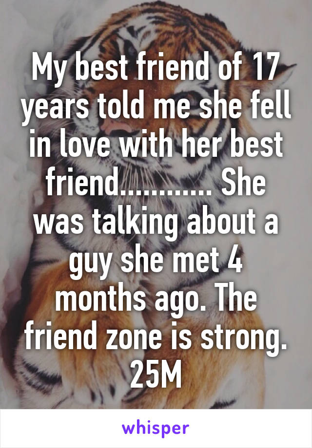 My best friend of 17 years told me she fell in love with her best friend............ She was talking about a guy she met 4 months ago. The friend zone is strong.
25M