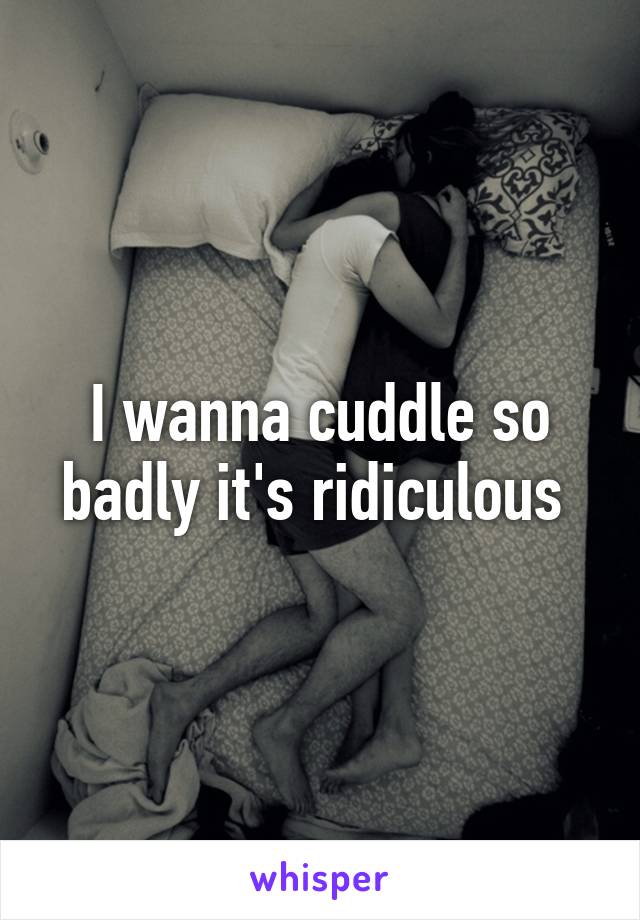 I wanna cuddle so badly it's ridiculous 