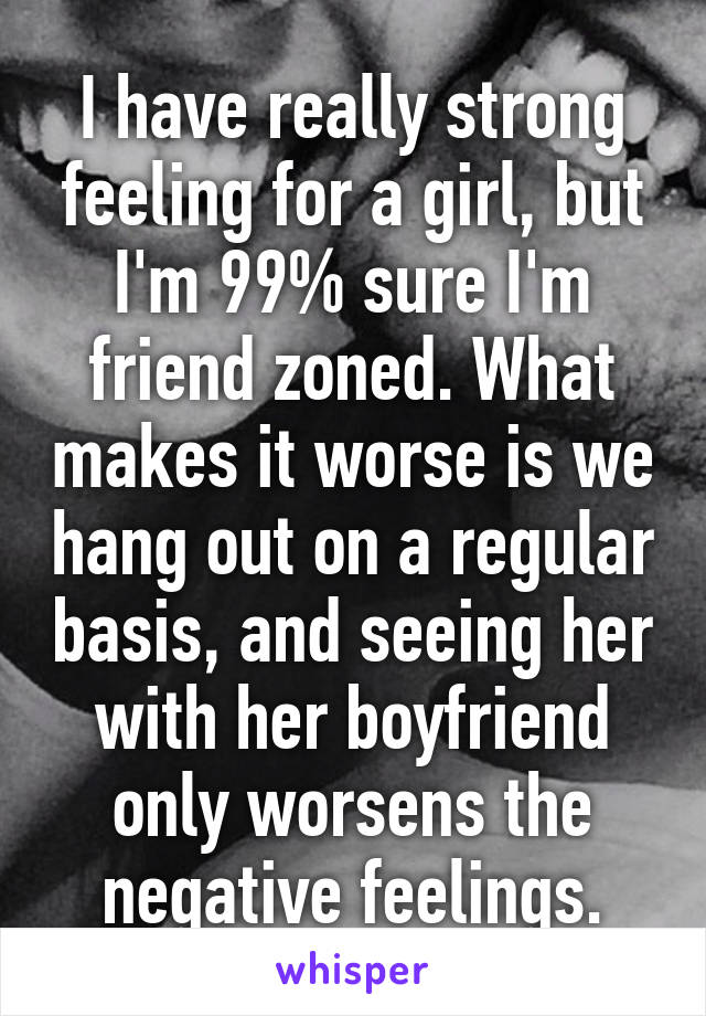 I have really strong feeling for a girl, but I'm 99% sure I'm friend zoned. What makes it worse is we hang out on a regular basis, and seeing her with her boyfriend only worsens the negative feelings.