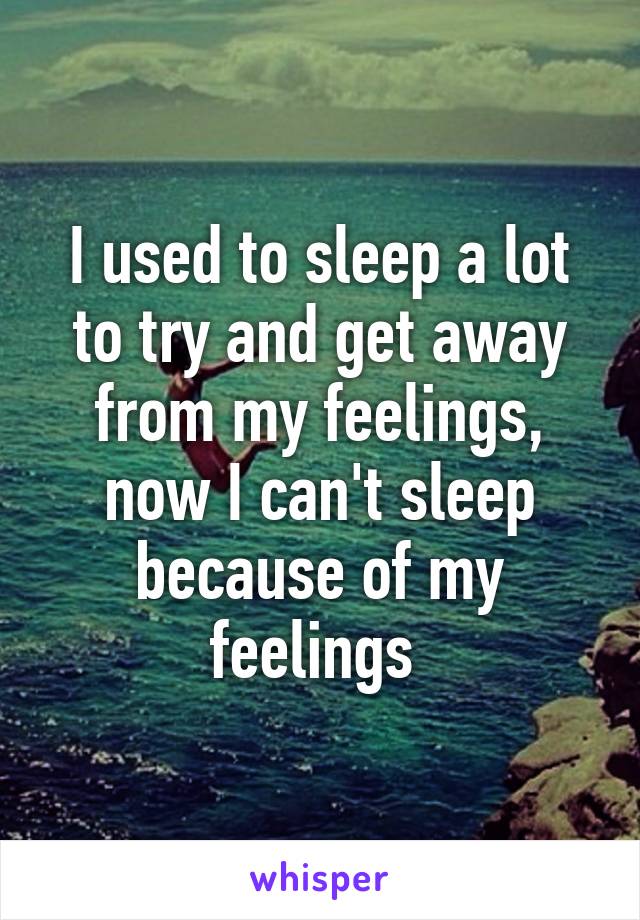 I used to sleep a lot to try and get away from my feelings, now I can't sleep because of my feelings 