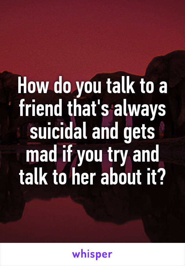 How do you talk to a friend that's always suicidal and gets mad if you try and talk to her about it?