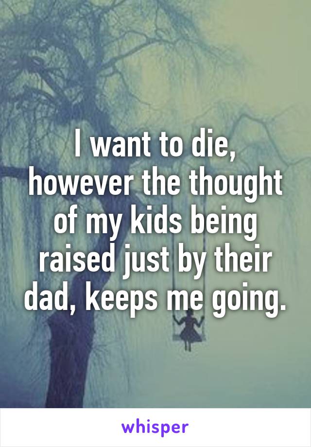 I want to die, however the thought of my kids being raised just by their dad, keeps me going.