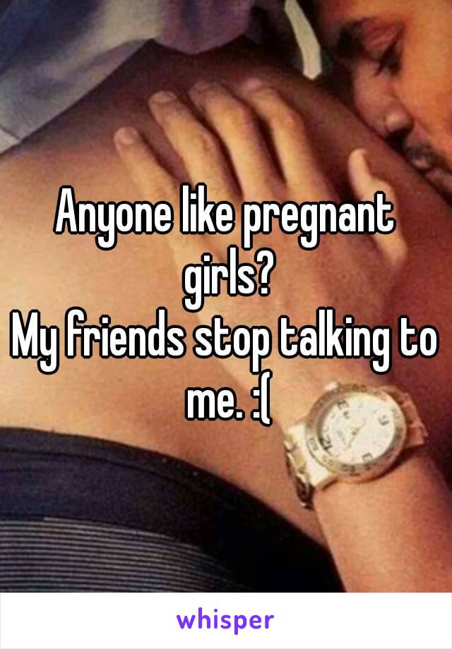 Anyone like pregnant girls?
My friends stop talking to me. :(