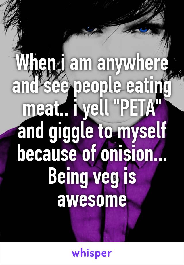 When i am anywhere and see people eating meat.. i yell "PETA" and giggle to myself because of onision... Being veg is awesome