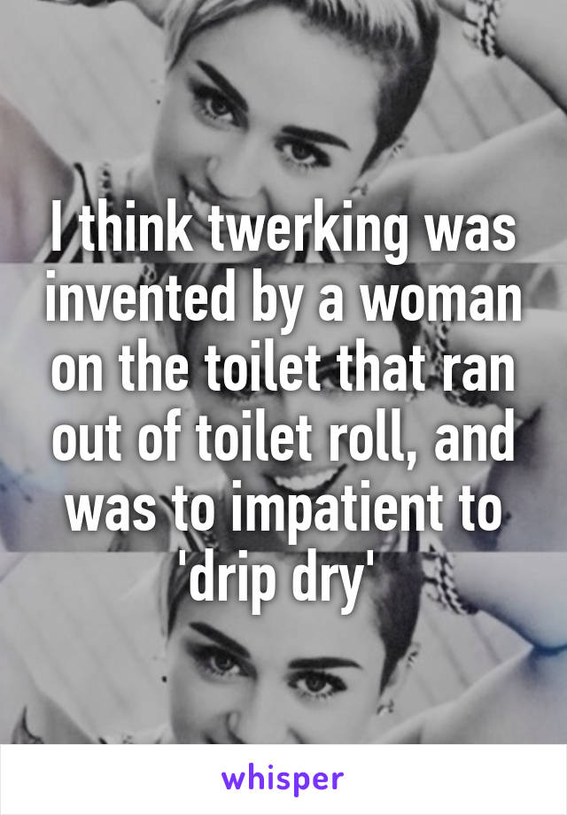 I think twerking was invented by a woman on the toilet that ran out of toilet roll, and was to impatient to 'drip dry' 