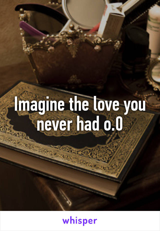 Imagine the love you never had o.0