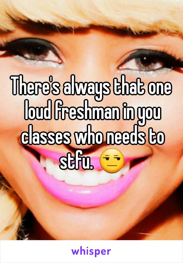 There's always that one loud freshman in you classes who needs to stfu. 😒