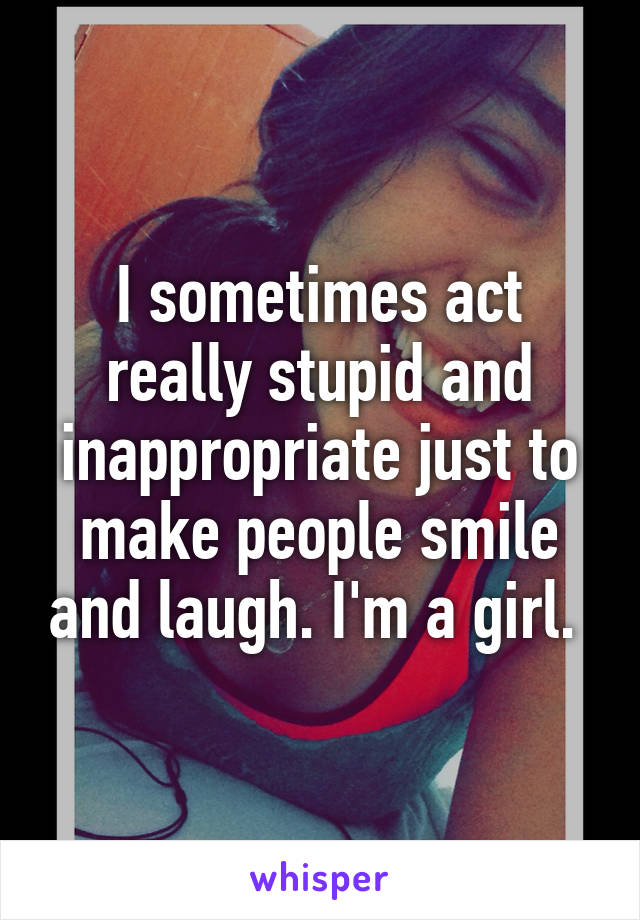 I sometimes act really stupid and inappropriate just to make people smile and laugh. I'm a girl. 