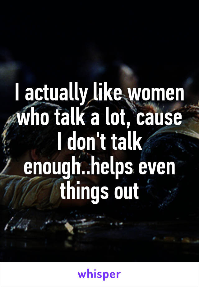 I actually like women who talk a lot, cause I don't talk enough..helps even things out