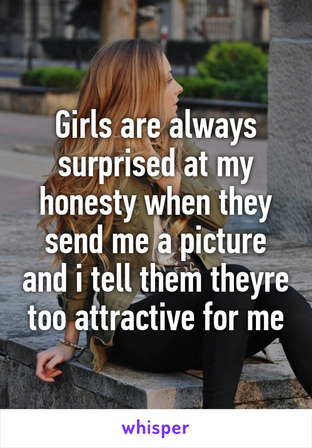 Girls are always surprised at my honesty when they send me a picture and i tell them theyre too attractive for me