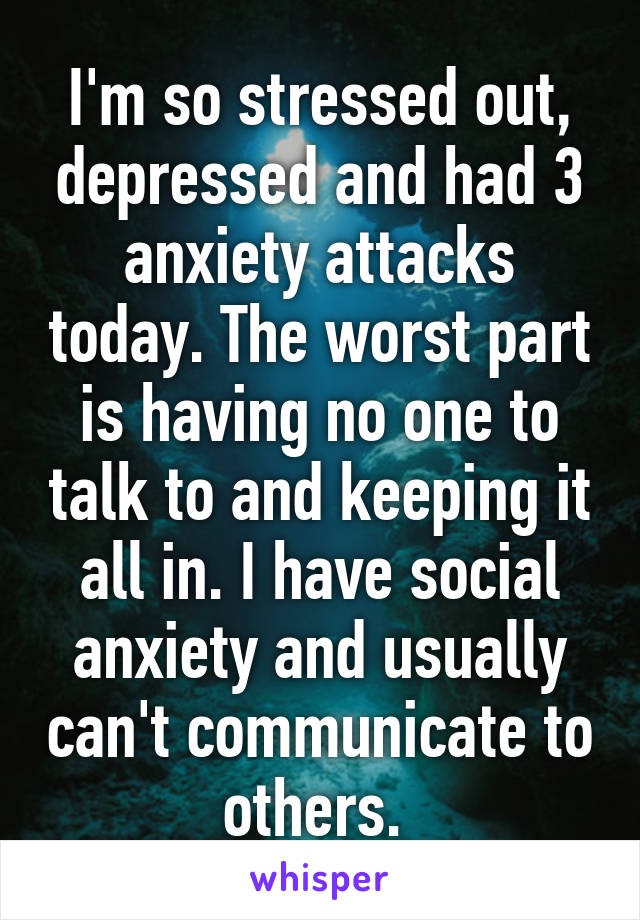 I'm so stressed out, depressed and had 3 anxiety attacks today. The worst part is having no one to talk to and keeping it all in. I have social anxiety and usually can't communicate to others. 