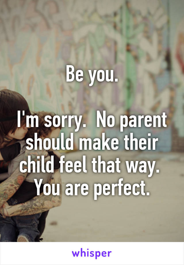 Be you.

I'm sorry.  No parent should make their child feel that way.  You are perfect.