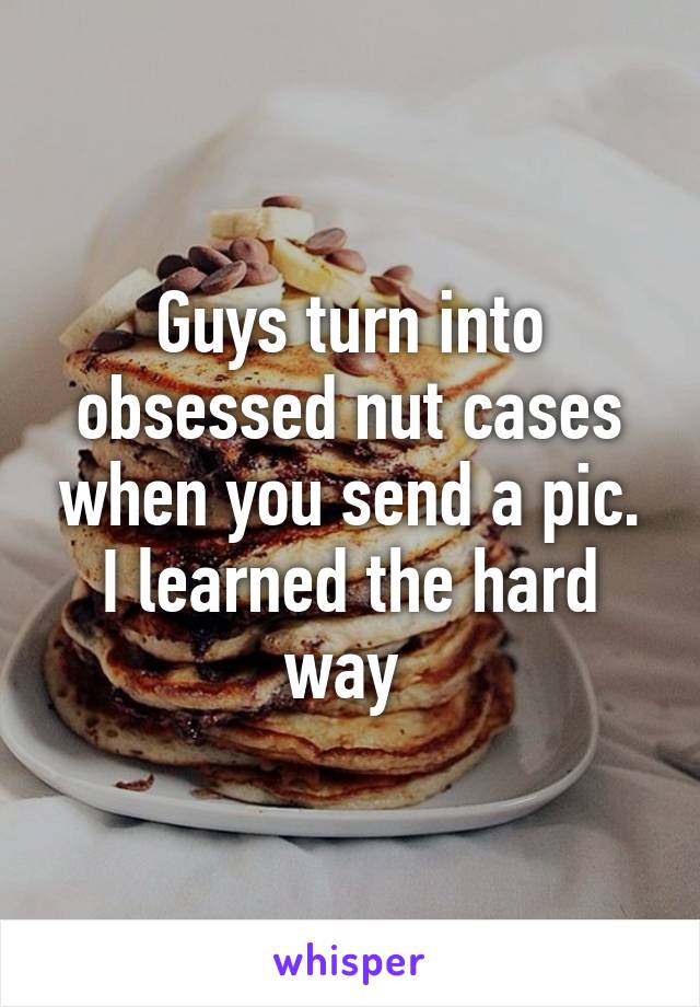 Guys turn into obsessed nut cases when you send a pic. I learned the hard way 