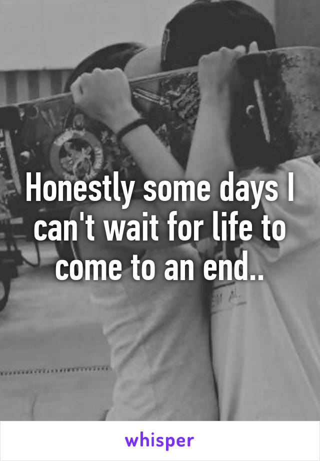 Honestly some days I can't wait for life to come to an end..