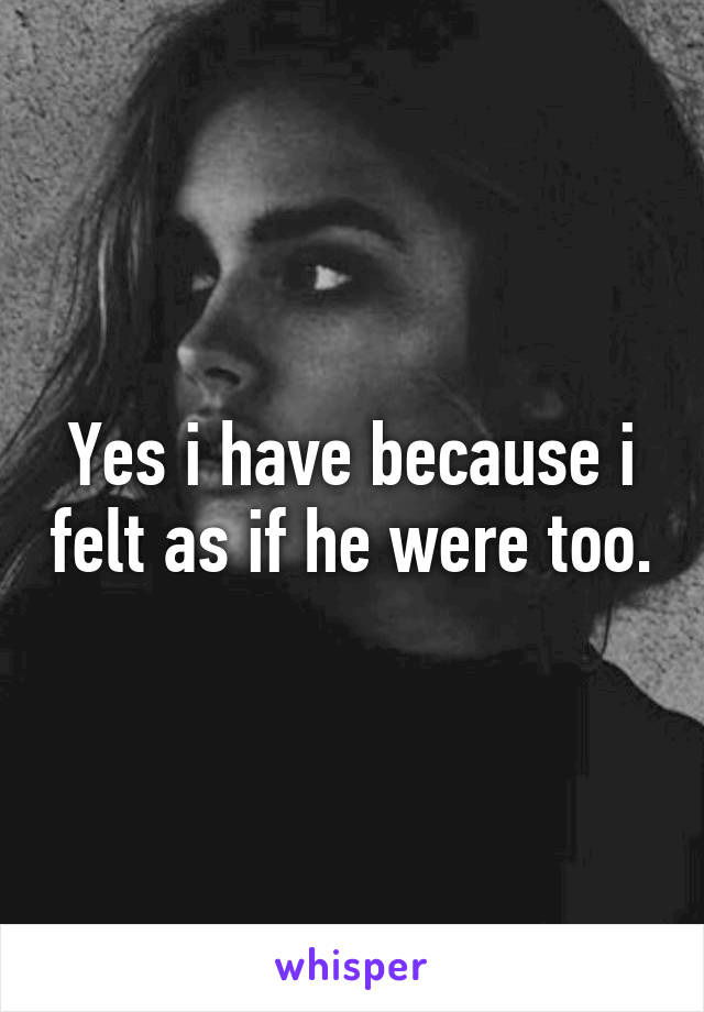 Yes i have because i felt as if he were too.