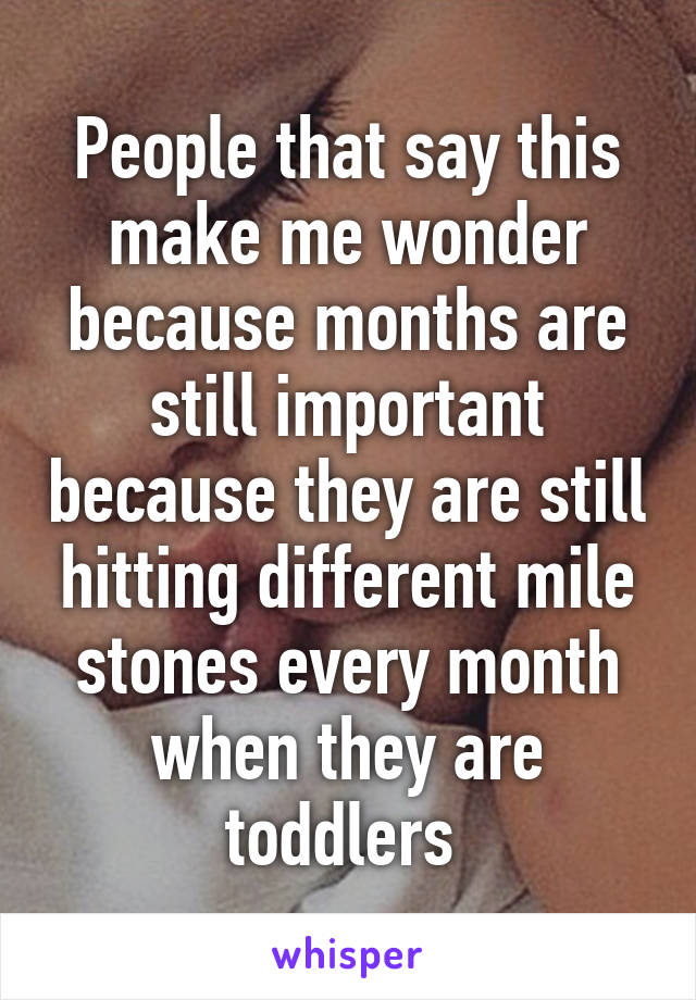 People that say this make me wonder because months are still important because they are still hitting different mile stones every month when they are toddlers 