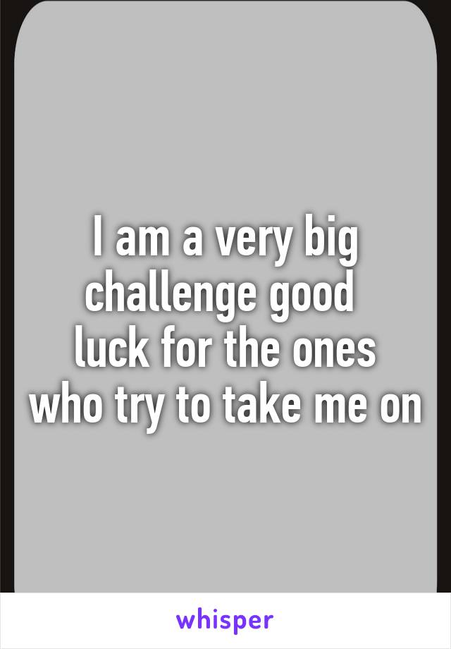 I am a very big challenge good 
luck for the ones who try to take me on