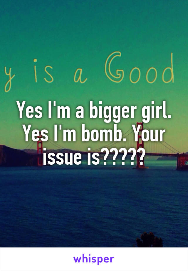 Yes I'm a bigger girl. Yes I'm bomb. Your issue is?????