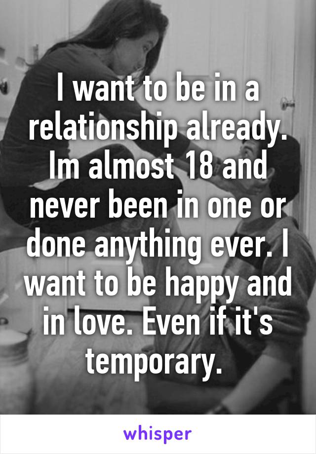 I want to be in a relationship already. Im almost 18 and never been in one or done anything ever. I want to be happy and in love. Even if it's temporary. 