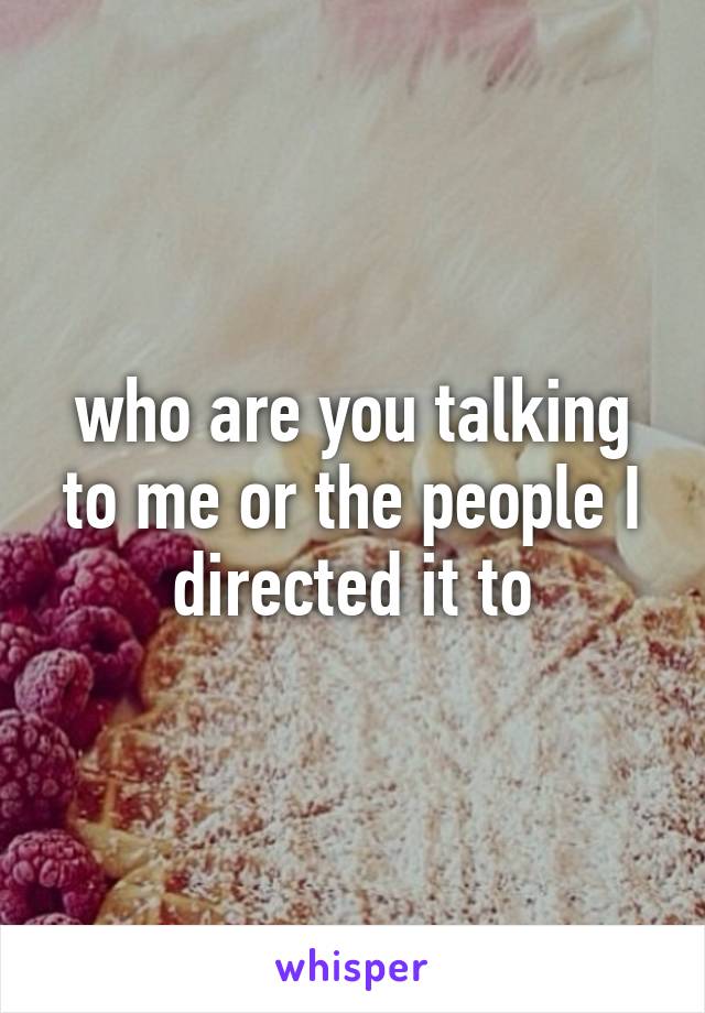 who are you talking to me or the people I directed it to