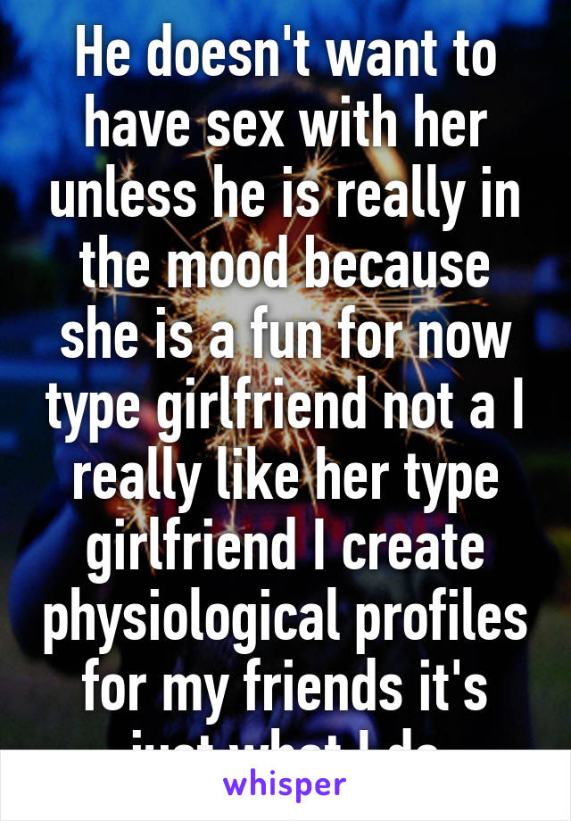 He doesn't want to have sex with her unless he is really in the mood because she is a fun for now type girlfriend not a I really like her type girlfriend I create physiological profiles for my friends it's just what I do