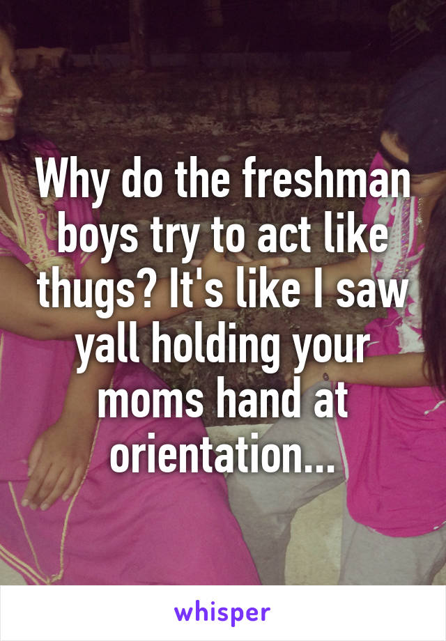 Why do the freshman boys try to act like thugs? It's like I saw yall holding your moms hand at orientation...