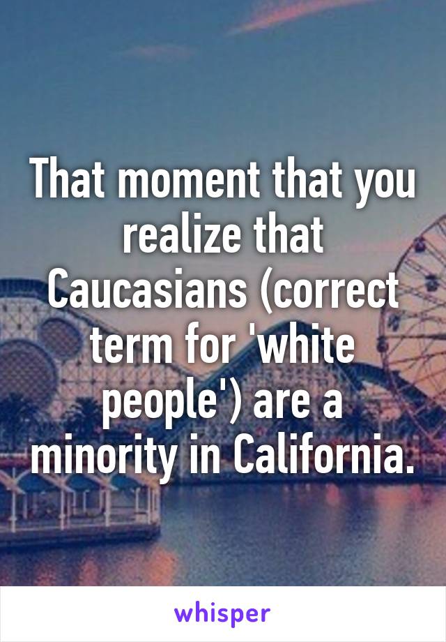 That moment that you realize that Caucasians (correct term for 'white people') are a minority in California.