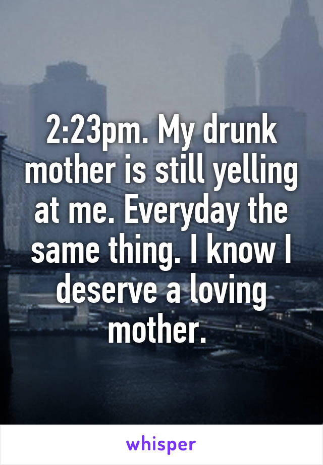 2:23pm. My drunk mother is still yelling at me. Everyday the same thing. I know I deserve a loving mother. 