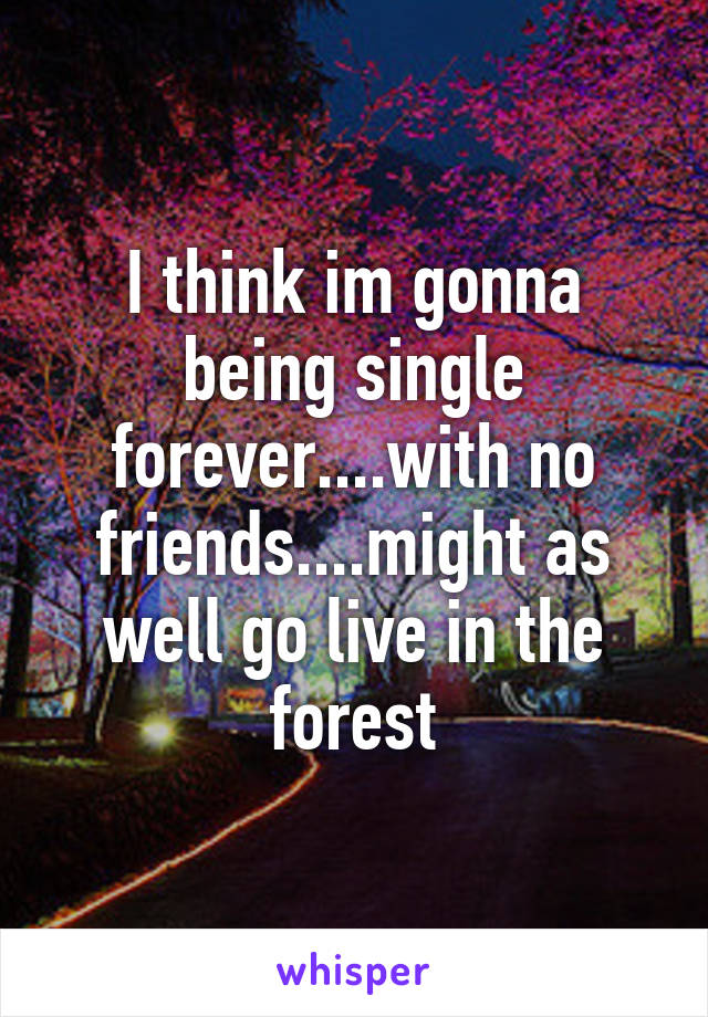 I think im gonna being single forever....with no friends....might as well go live in the forest