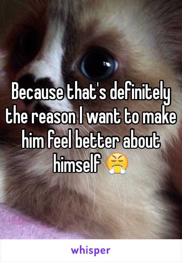 Because that's definitely the reason I want to make him feel better about himself 😤