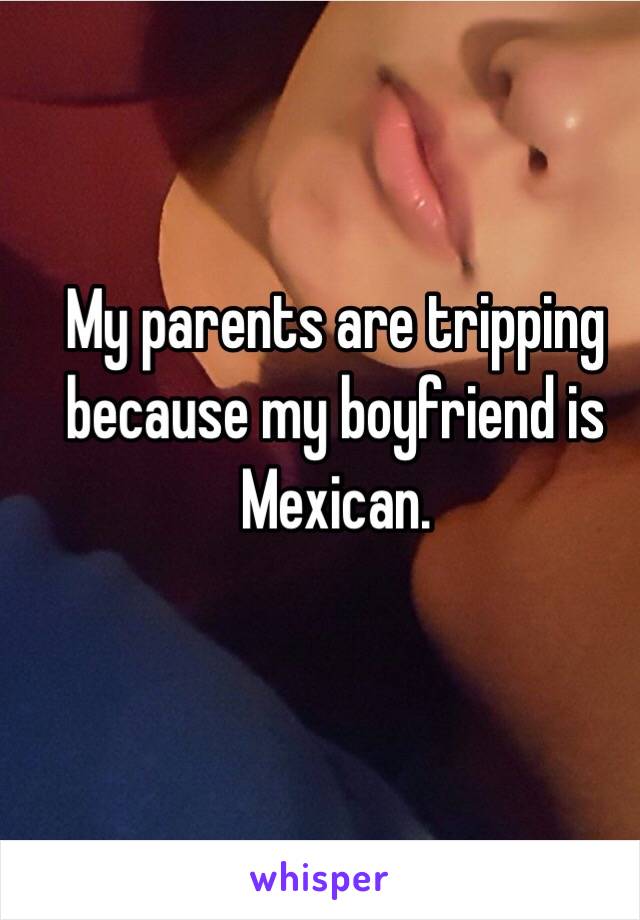 My parents are tripping because my boyfriend is Mexican. 