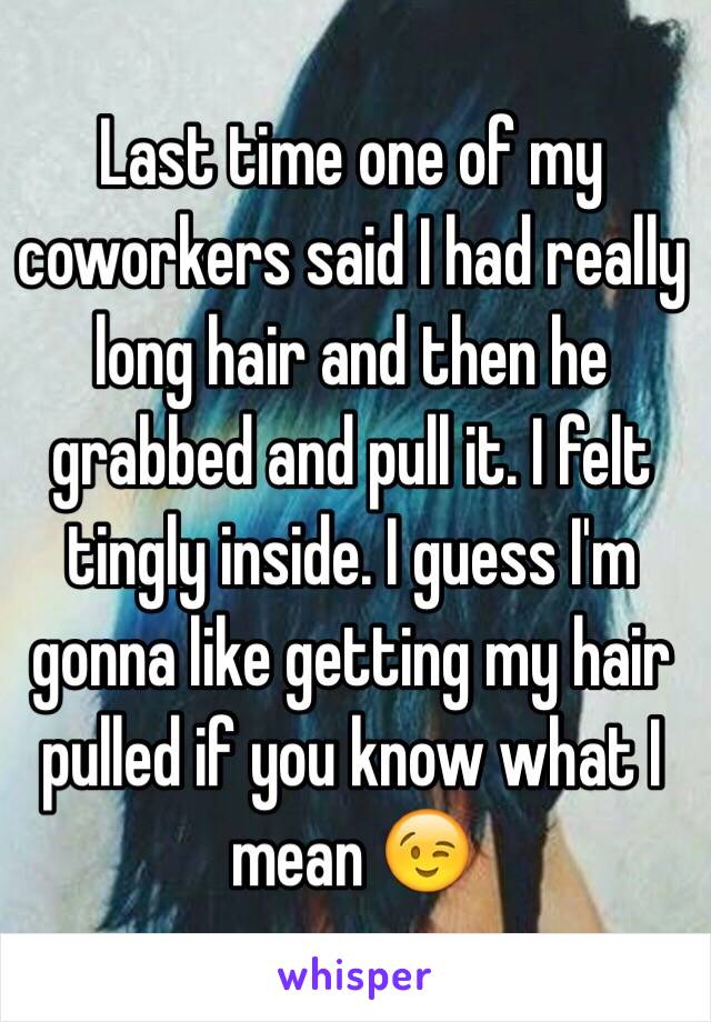 Last time one of my coworkers said I had really long hair and then he grabbed and pull it. I felt tingly inside. I guess I'm gonna like getting my hair pulled if you know what I mean 😉