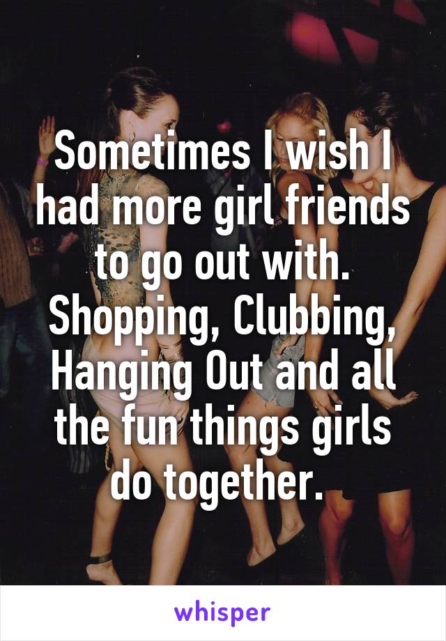 Sometimes I wish I had more girl friends to go out with. Shopping, Clubbing, Hanging Out and all the fun things girls do together. 