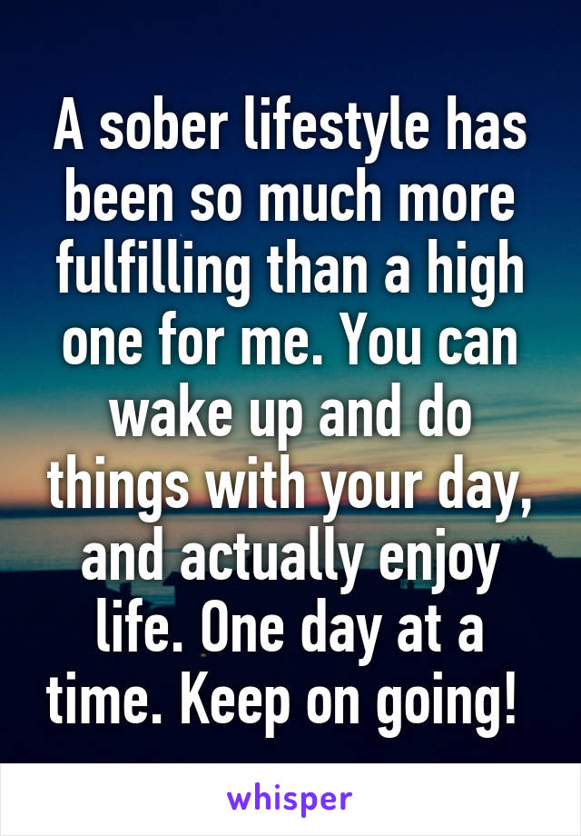 A sober lifestyle has been so much more fulfilling than a high one for me. You can wake up and do things with your day, and actually enjoy life. One day at a time. Keep on going! 