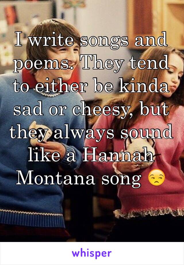 I write songs and poems. They tend to either be kinda sad or cheesy, but they always sound like a Hannah Montana song 😒