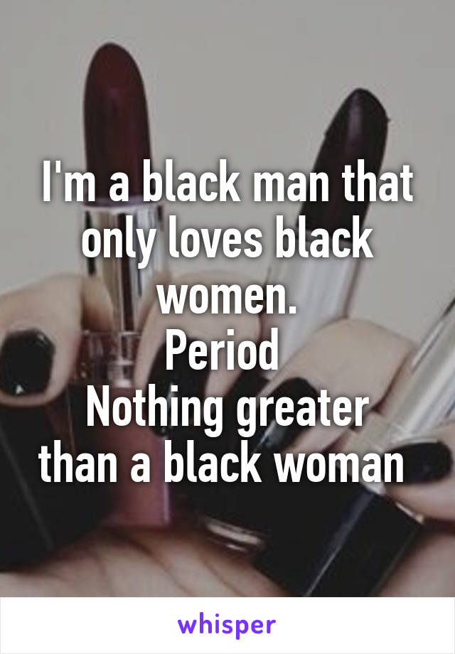 I'm a black man that only loves black women.
Period 
Nothing greater than a black woman 