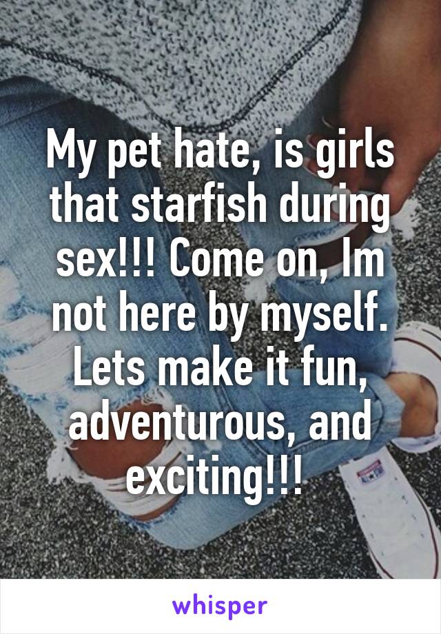 My pet hate, is girls that starfish during sex!!! Come on, Im not here by myself. Lets make it fun, adventurous, and exciting!!! 