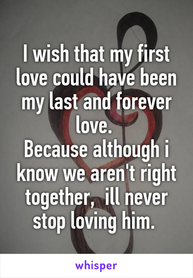 I wish that my first love could have been my last and forever love. 
Because although i know we aren't right together,  ill never stop loving him. 