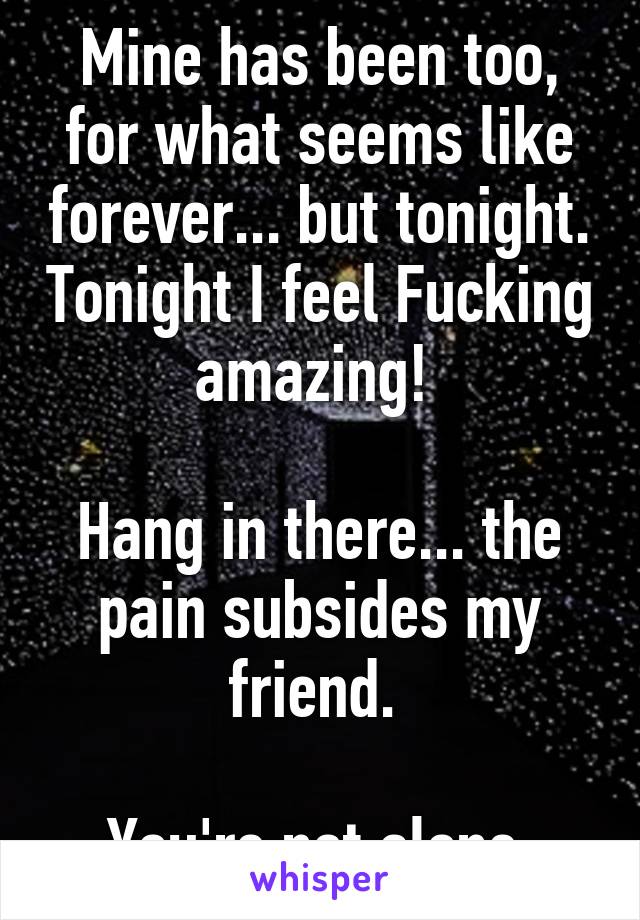 Mine has been too, for what seems like forever... but tonight. Tonight I feel Fucking amazing! 

Hang in there... the pain subsides my friend. 

You're not alone.