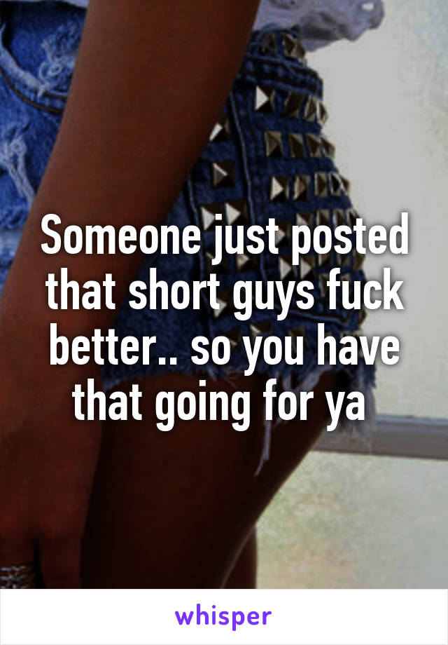 Someone just posted that short guys fuck better.. so you have that going for ya 